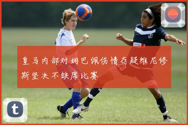 皇马内部对姆巴佩伤情存疑维尼修斯坚决不缺席比赛