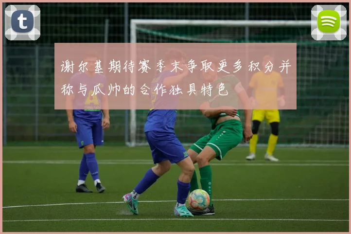 谢尔基期待赛季末争取更多积分并称与瓜帅的合作独具特色