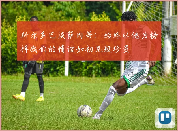 科尔多巴谈萨内蒂：始终以他为榜样我们的情谊如初见般珍贵