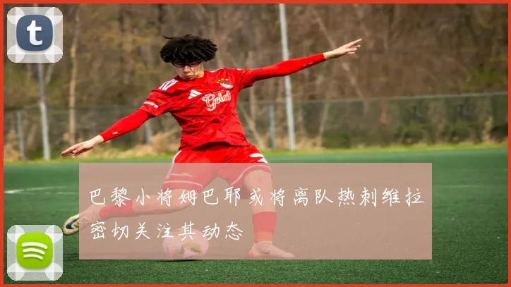 巴黎小将姆巴耶或将离队热刺维拉密切关注其动态