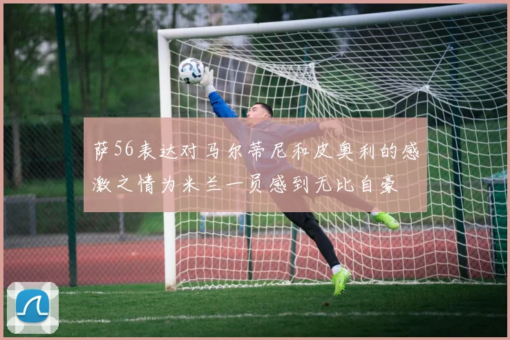 萨56表达对马尔蒂尼和皮奥利的感激之情为米兰一员感到无比自豪