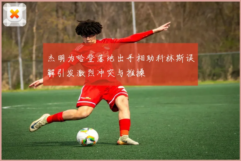 杰明为哈登落地出手相助科林斯误解引发激烈冲突与推搡