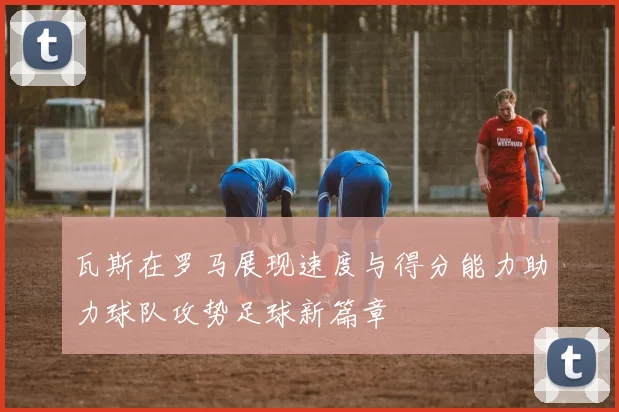 瓦斯在罗马展现速度与得分能力助力球队攻势足球新篇章