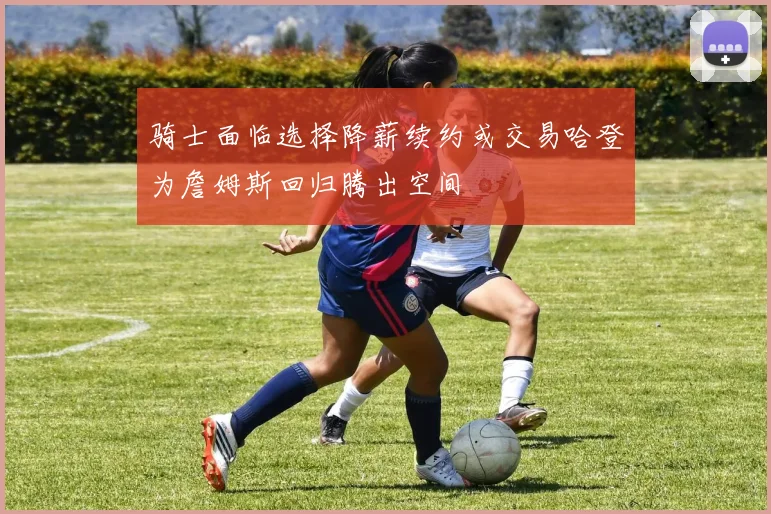 骑士面临选择降薪续约或交易哈登为詹姆斯回归腾出空间