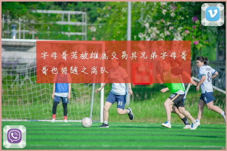 字母哥若被雄鹿交易其兄弟字母哥哥也将随之离队