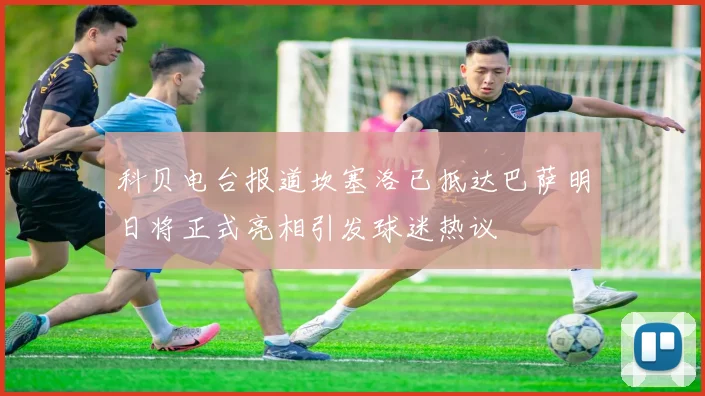 科贝电台报道坎塞洛已抵达巴萨明日将正式亮相引发球迷热议