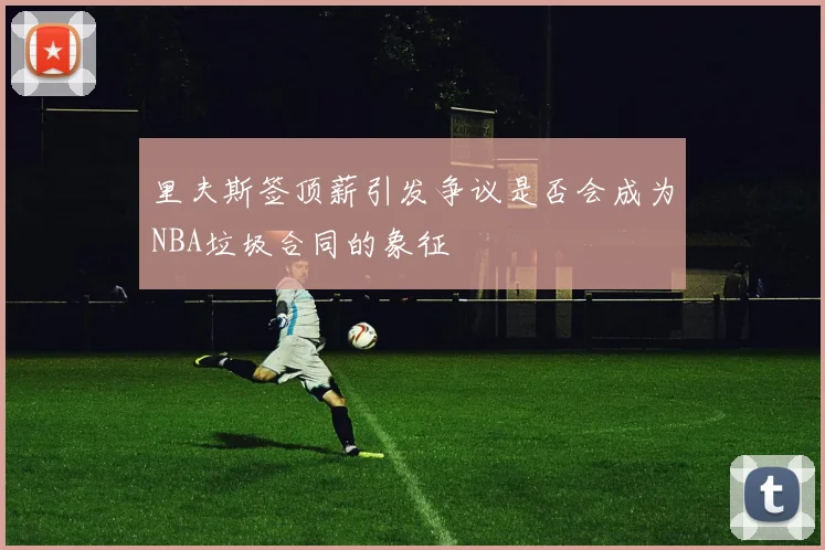 里夫斯签顶薪引发争议是否会成为NBA垃圾合同的象征