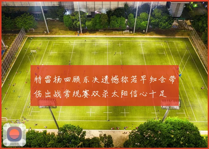 特雷杨回顾东决遗憾称若早知会带伤出战常规赛双杀太阳信心十足