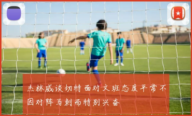 杰林威谈切特面对文班态度平常不因对阵马刺而特别兴奋