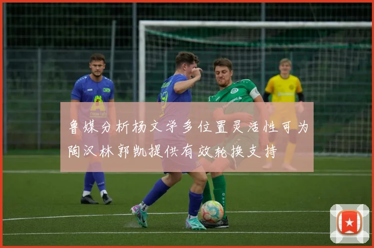 鲁媒分析杨文学多位置灵活性可为陶汉林郭凯提供有效轮换支持
