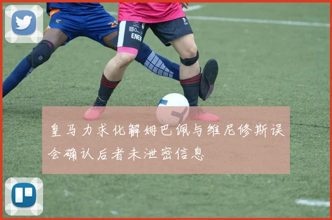 皇马力求化解姆巴佩与维尼修斯误会确认后者未泄密信息