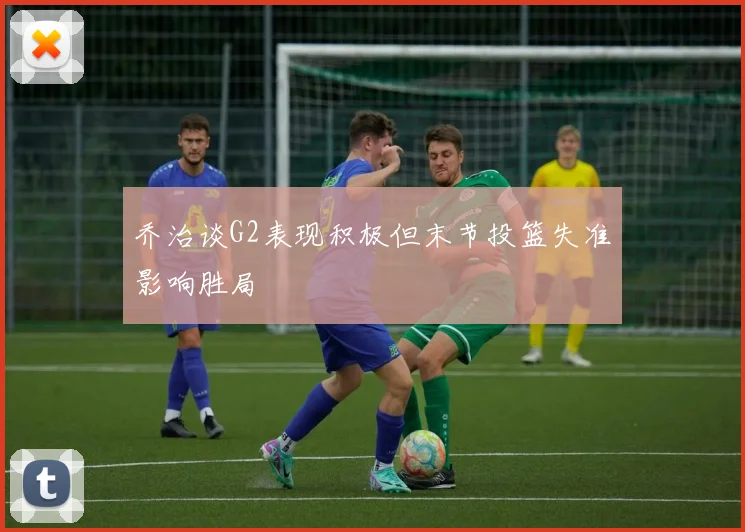 乔治谈G2表现积极但末节投篮失准影响胜局
