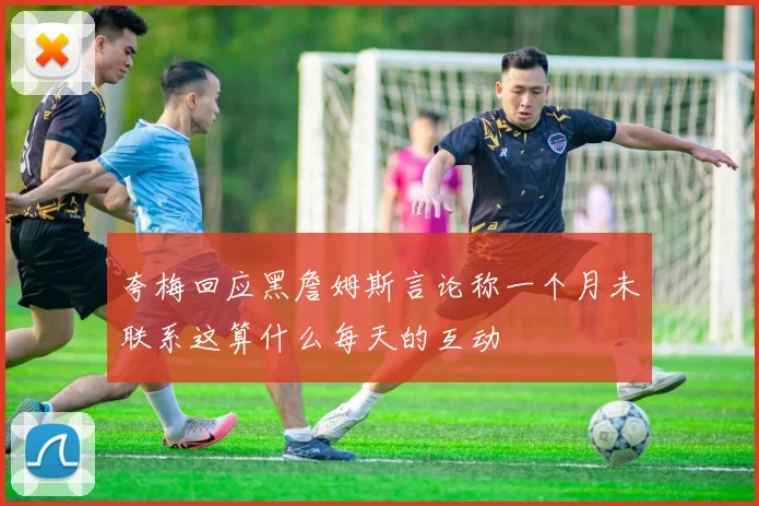 夸梅回应黑詹姆斯言论称一个月未联系这算什么每天的互动