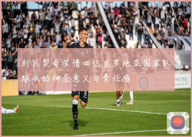 科瓦契奇深情回忆克罗地亚国家队球衣的神圣意义与责任感