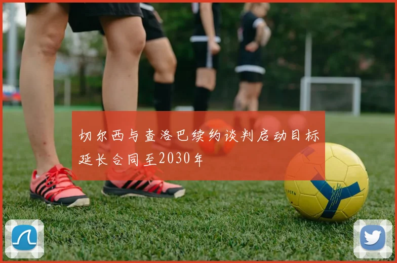 切尔西与查洛巴续约谈判启动目标延长合同至2030年