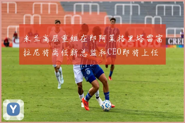 米兰高层重组在即阿莱格里塔雷富拉尼将离任新总监和CEO即将上任