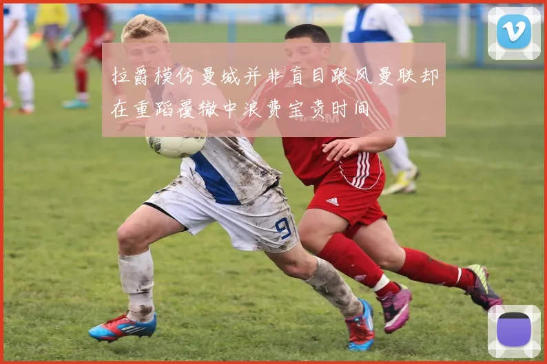 拉爵模仿曼城并非盲目跟风曼联却在重蹈覆辙中浪费宝贵时间