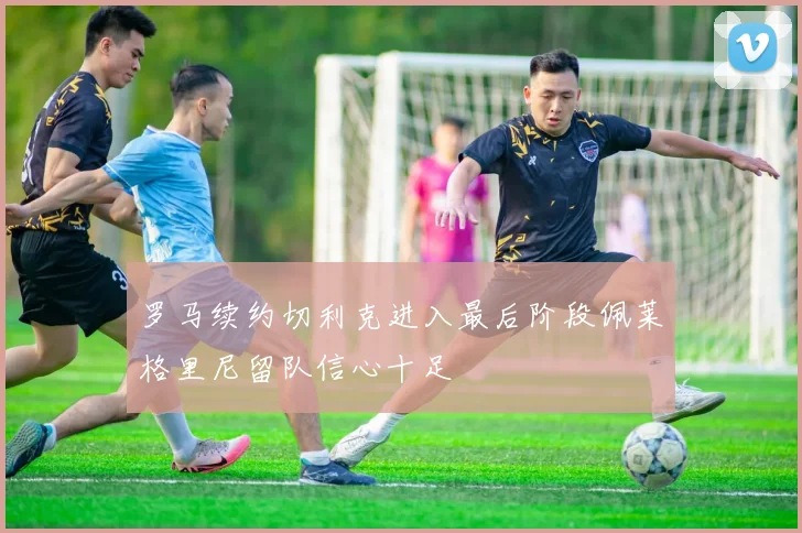 罗马续约切利克进入最后阶段佩莱格里尼留队信心十足