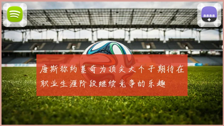 唐斯称约基奇为顶尖大个子期待在职业生涯阶段继续竞争的乐趣
