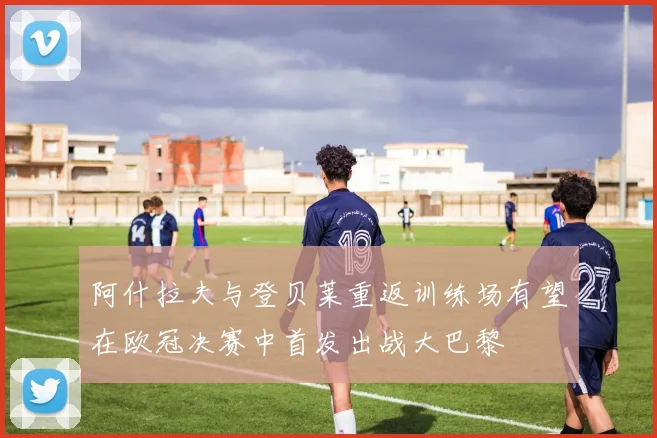 阿什拉夫与登贝莱重返训练场有望在欧冠决赛中首发出战大巴黎