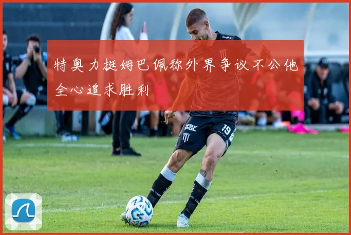 特奥力挺姆巴佩称外界争议不公他全心追求胜利